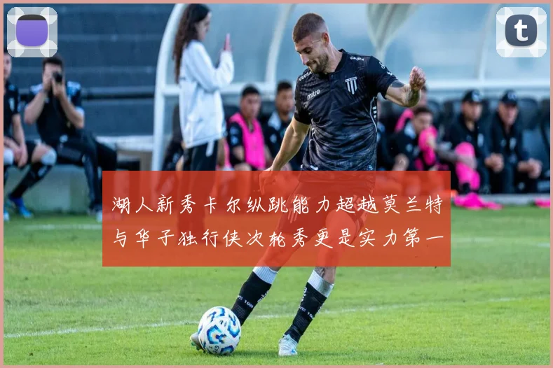 湖人新秀卡尔纵跳能力超越莫兰特与华子独行侠次轮秀更是实力第一